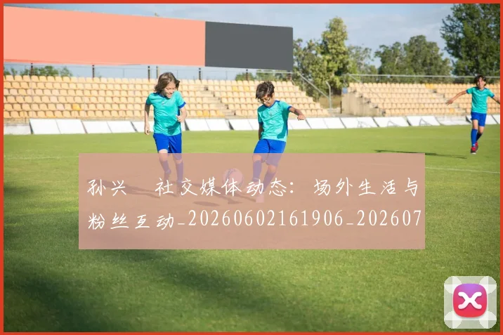 孙兴慜社交媒体动态：场外生活与粉丝互动_20260602161906_20260707143857