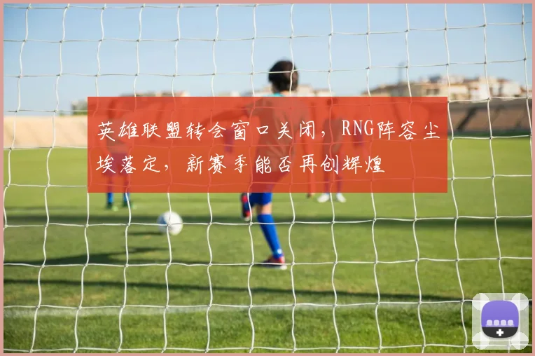 英雄联盟转会窗口关闭，RNG阵容尘埃落定，新赛季能否再创辉煌