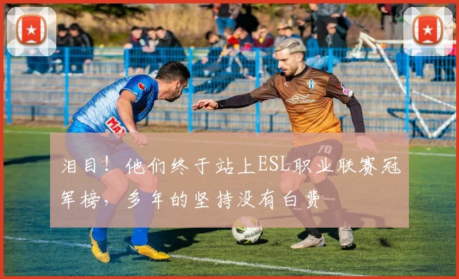 泪目！他们终于站上ESL职业联赛冠军榜，多年的坚持没有白费