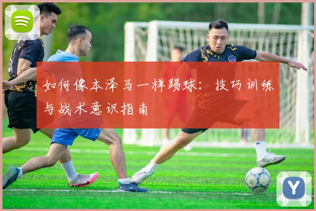 如何像本泽马一样踢球:技巧训练与战术意识指南