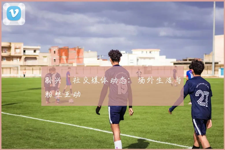 孙兴慜社交媒体动态：场外生活与粉丝互动