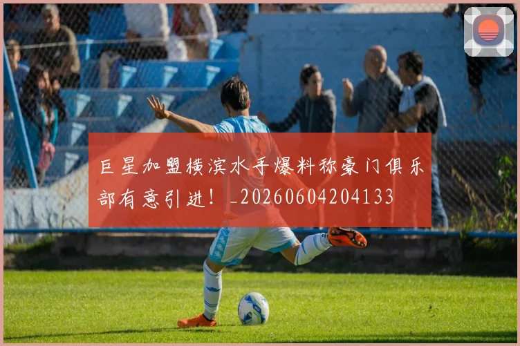 巨星加盟横滨水手爆料称豪门俱乐部有意引进！_20260604204133