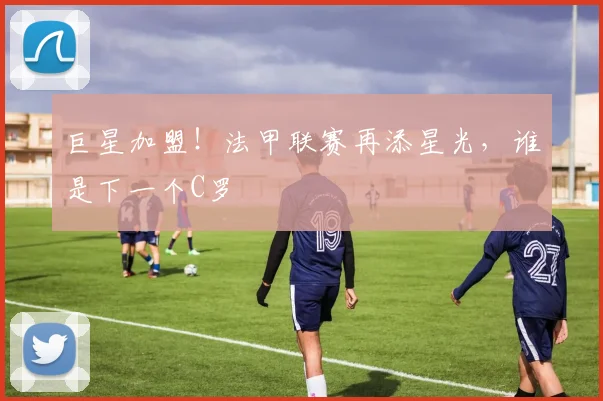 巨星加盟！法甲联赛再添星光，谁是下一个C罗