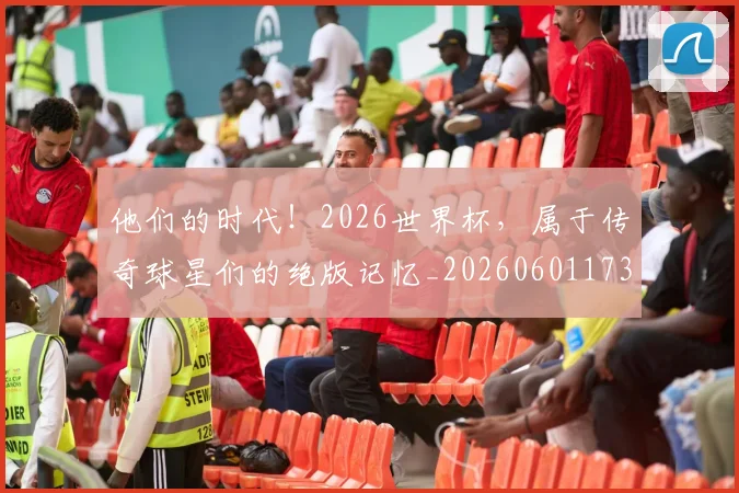他们的时代！2026世界杯，属于传奇球星们的绝版记忆_20260601173358