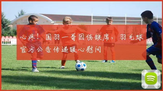 心疼！国羽一哥因伤缺席，羽毛球官方公告传递暖心慰问