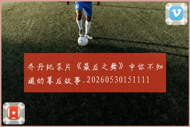 乔丹纪录片《最后之舞》中你不知道的幕后故事_20260530151111