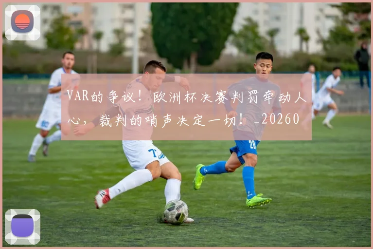 VAR的争议!欧洲杯决赛判罚牵动人心,裁判的哨声决定一切!_20260530143814